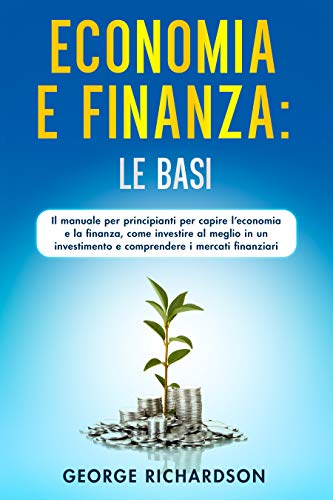 ECONOMIA E FINANZA: LE BASI : Il manuale per principianti per capire l’economia e la finanza, come investire al meglio in un investimento e comprendere i mercati finanziari
